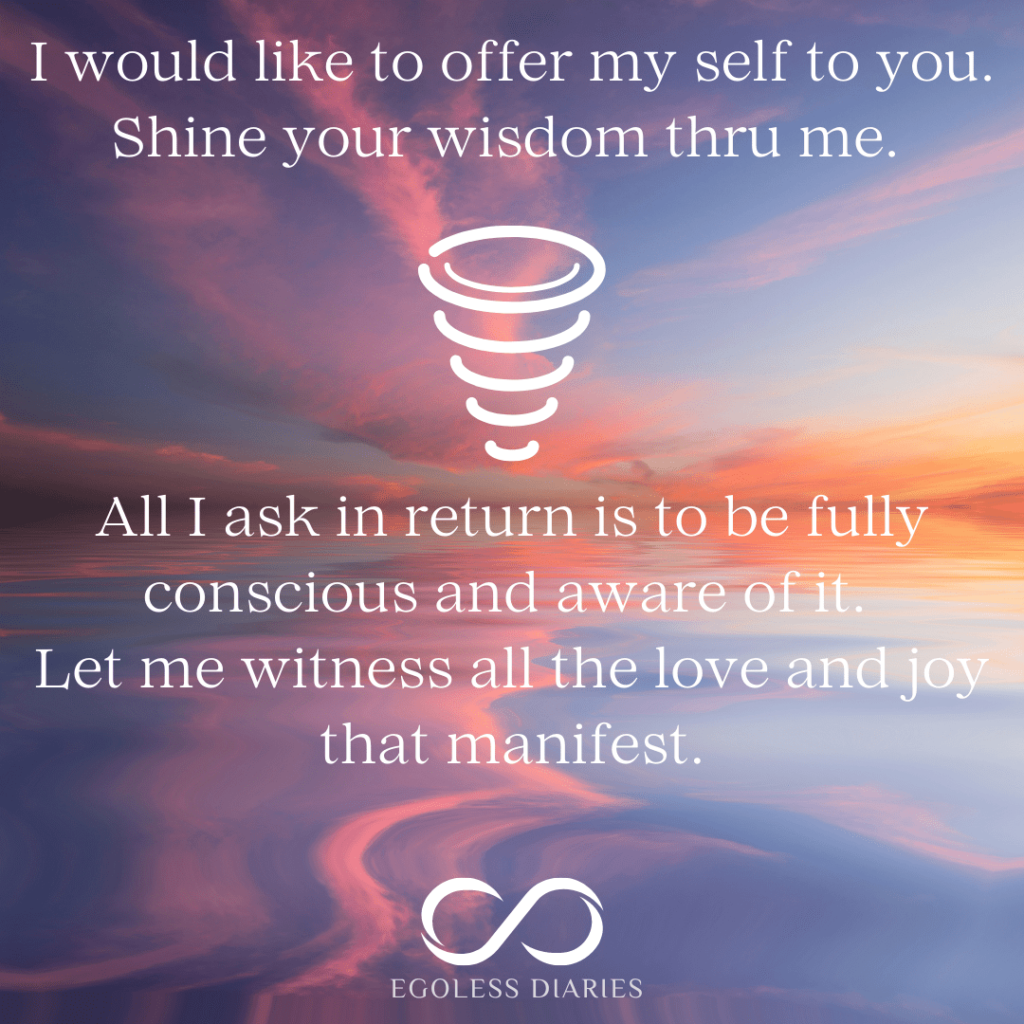 I would like to offer my self to you - shine your wisdom Thru me. All I ask in return is to be fully conscious and aware of it, and witness the love and joy that manifest.